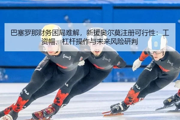 巴塞罗那财务困局难解，新援奥尔莫注册可行性：工资帽、杠杆操作与未来风险研判