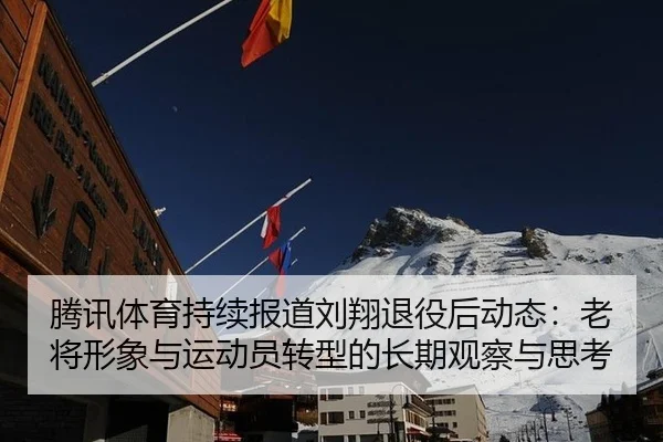 腾讯体育持续报道刘翔退役后动态：老将形象与运动员转型的长期观察与思考
